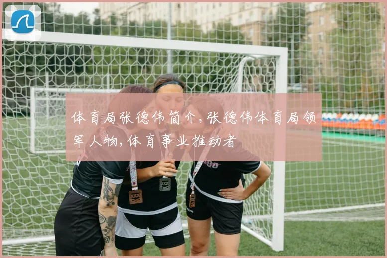 体育局张德伟简介,张德伟体育局领军人物,体育事业推动者
