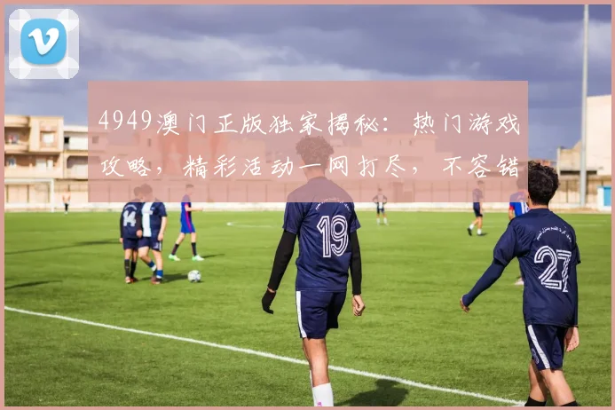 4949澳门正版独家揭秘：热门游戏攻略，精彩活动一网打尽，不容错过