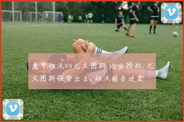 意甲切沃vs尤文图斯 比分预测,尤文图斯强势出击,切沃能否逆袭